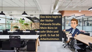 Das büro legit in
der Vazha-
Pshavela Straße.
Mein Büro ist
sehr Shön und
groß. Es hat 50
Arbeitszimmer.
 