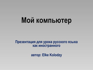 Мой компьютер

Презентация для урока русского языка
         как иностранного

         автор: Elke Kolodzy
 