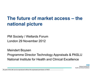 The future of market access – the
       national picture

       PM Society / Wellards Forum
       London 29 November 2012

       Meindert Boysen
       Programme Director Technology Appraisals & PASLU
       National Institute for Health and Clinical Excellence


No part of this talk can be reproduced without the expressed permission of NICE
 