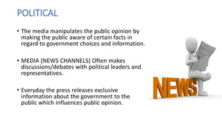 POLITICAL
• The media manipulates the public opinion by
making the public aware of certain facts in
regard to government choices and information.
• MEDIA (NEWS CHANNELS) Often makes
discussions/debates with political leaders and
representatives.
• Everyday the press releases exclusive
information about the government to the
public which influences public opinion.
 