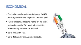 ECONOMICAL
• The Indian media and entertainment (M&E)
industry is estimated to grow 11.8% this year.
• FDI in Teleports, direct-to-home (DTH), cable
networks, mobile TV, Headend-in-the-Sky
Broadcasting Services are allowed.
• up to 74% with FDI,
• up to 49% under the Automatic route.
 