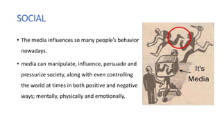 SOCIAL
• The media influences so many people’s behavior
nowadays.
• media can manipulate, influence, persuade and
pressurize society, along with even controlling
the world at times in both positive and negative
ways; mentally, physically and emotionally.
 