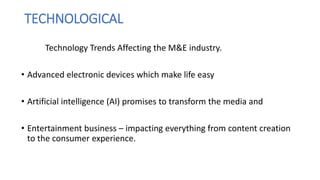 TECHNOLOGICAL
Technology Trends Affecting the M&E industry.
• Advanced electronic devices which make life easy
• Artificial intelligence (AI) promises to transform the media and
• Entertainment business – impacting everything from content creation
to the consumer experience.
 