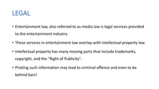 LEGAL
• Entertainment law, also referred to as media law is legal services provided
to the entertainment industry.
• These services in entertainment law overlap with intellectual property law.
• Intellectual property has many moving parts that include trademarks,
copyright, and the "Right of Publicity".
• Pirating such information may lead to criminal offence and even to be
behind bars!
 