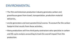 ENVIRONMENTAL
• The film and television production industry generates carbon and
greenhouse gases from travel, transportation, production material
deliveries,
• onsite generators and even pyrotechnical scenes. To account for the carbon
footprint that results from these activities,
• Many productions will hire third party contractors who specialize in carbon
and life cycle analysis accounting to track the overall impact from the
production.
 