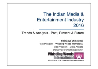 The Indian Media &
Entertainment Industry 
2016
Trends & Analysis - Past, Present & Future
Chaitanya Chinchlikar
Vice President – Whistling Woods International
Vice President – Mukta Arts Ltd
chaitanya.c@whistlingwoods.net
 