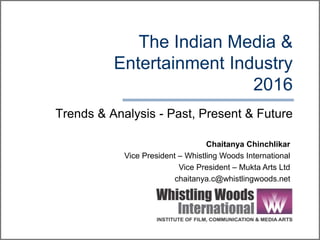 The Indian Media &
Entertainment Industry
2016
Trends & Analysis - Past, Present & Future
Chaitanya Chinchlikar
Vice President – Whistling Woods International
Vice President – Mukta Arts Ltd
chaitanya.c@whistlingwoods.net
 