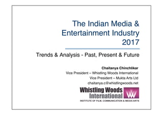 The Indian Media &
Entertainment Industry 
2017
Trends & Analysis - Past, Present & Future
Chaitanya Chinchlikar
Vice President – Whistling Woods International
Vice President – Mukta Arts Ltd
chaitanya.c@whistlingwoods.net
 