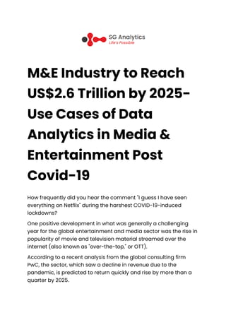 M&E Industry to Reach
US$2.6 Trillion by 2025-
Use Cases of Data
Analytics in Media &
Entertainment Post
Covid-19
How frequently did you hear the comment "I guess I have seen
everything on Netflix" during the harshest COVID-19-induced
lockdowns?
One positive development in what was generally a challenging
year for the global entertainment and media sector was the rise in
popularity of movie and television material streamed over the
internet (also known as "over-the-top," or OTT).
According to a recent analysis from the global consulting firm
PwC, the sector, which saw a decline in revenue due to the
pandemic, is predicted to return quickly and rise by more than a
quarter by 2025.
 