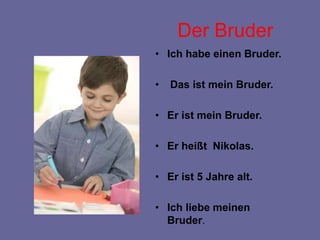 Der Bruder
• Ich habe einen Bruder.
• Das ist mein Bruder.
• Er ist mein Bruder.
• Er heißt Nikolas.
• Er ist 5 Jahre alt.
• Ich liebe meinen
Bruder.
 