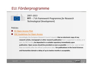 EU: Förderprogramme
2007−2013
FP7 − 7 th Framework Programme for Research
Technological Development)
Policies:
EC Open Access Pilot
ERC Guidelines for Open Access
Accordingly, the European Research Council requests that an electronic copy of any
research article, monograph or other research publication that is supported in whole, or in
part, by ERC funding be deposited in a suitable repository immediately upon
publication. Open access should be provided as soon as possible and in any case no later
than six months after the official publication date. For publications in the Social Sciences
and Humanities domain a delay of up to twelve months is acceptable.
09.02.2018 4 Isabella Meinecke, Open Access-Publizieren in der Romanistik. Workshop, 9/10.11.2017, SUB Hamburg
 
