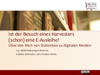 Ist der Besuch eines Harvesters
(schon) eine E-Ausleihe?
Über den Wert von Statistiken zu digitalen Medien
103. Bibliothekartag in Bremen
Isabella Meinecke / Jens Wonke-Stehle
 