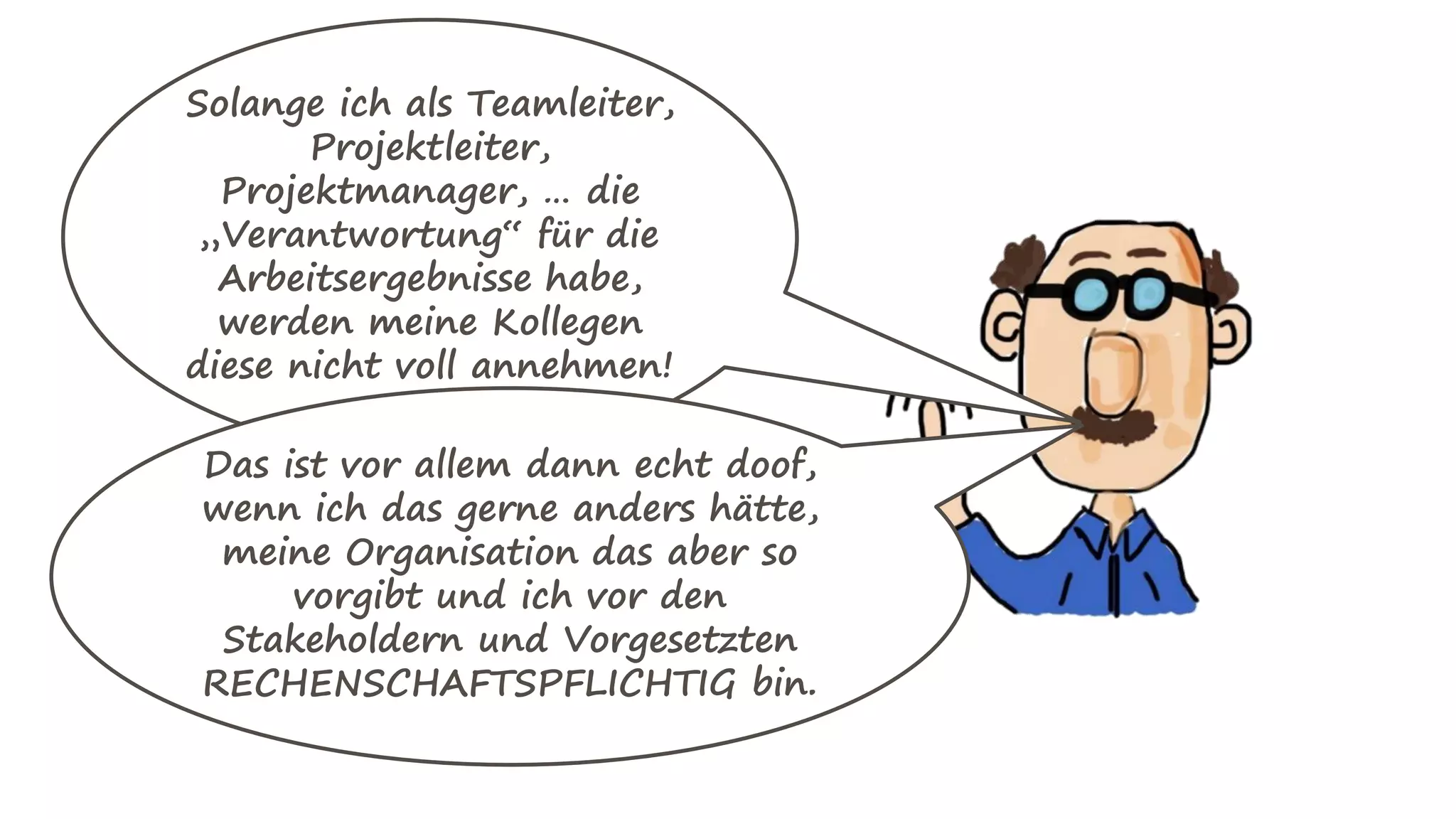Solange ich als Teamleiter,
Projektleiter,
Projektmanager, … die
„Verantwortung“ für die
Arbeitsergebnisse habe,
werden meine Kollegen
diese nicht voll annehmen!
Das ist vor allem dann echt doof,
wenn ich das gerne anders hätte,
meine Organisation das aber so
vorgibt und ich vor den
Stakeholdern und Vorgesetzten
RECHENSCHAFTSPFLICHTIG bin.
 