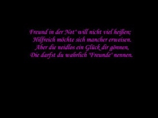 " Freund in der Not" will nicht viel heißen; Hilfreich möchte sich mancher erweisen. Aber die neidlos ein Glück dir gönnen, Die darfst du wahrlich "Freunde" nennen.  