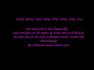 Sarah, Maria, Lotti, Anna, Nine, Moni, Anni, Lisa mit euch wird es niee langweilig  und trotzdem seit ihr immer da wenn man euch braucht. die jahre die ich mit euch verbringen werde, werden mit überzeugung  die schönsten meines lebens sein!   