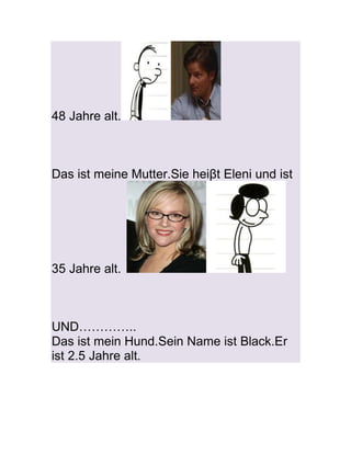 48 Jahre alt.



Das ist meine Mutter.Sie heiβt Eleni und ist




35 Jahre alt.



UND…………..
Das ist mein Hund.Sein Name ist Black.Er
ist 2.5 Jahre alt.
 