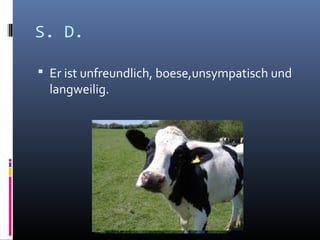 S. D.
Er ist unfreundlich, boese,unsympatisch und
langweilig.