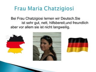 Bei Frau Chatzigiosi lernen wir Deutsch.Sie
       ist sehr gut, nett, hilfsbereit,und freundlich
aber vor allem sie ist nicht langweilig.
 