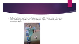  Fußball spielen nach den sechs Jahren meiner! 'S Meine ersten vier Jahre
im Fußball zu spielen Meta PAOK spielte ein Jahr in ILIOUPOLI und 2 Jahre
im Pavlos Melas!
 