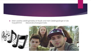  Mein zweites Lieblingshobby ist Musik und mein Lieblingssänger ist die
Toquel!!!!!!!!! Alexandros Karagiannakis