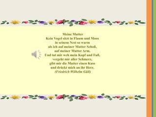 Meine Mutter
Kein Vogel sitzt in Flaum und Moos
in seinem Nest so warm
als ich auf meiner Mutter Schoß,
auf meiner Mutter Arm.
Und tut mir weh mein Kopf und Fuß,
vergeht mir aller Schmerz,
gibt mir die Mutter einen Kuss
und drückt mich an ihr Herz.
(Friedrich Wilhelm Güll)
 