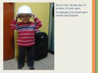Das ist mein Bruder Iker. Er
ist klein. Er tanzt gern.
Er singt gern und macht gern
Unsinn und Quatsch.
 
