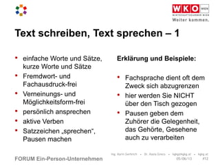 FORUM Ein-Person-Unternehmen
Text schreiben, Text sprechen – 1
• einfache Worte und Sätze,
kurze Worte und Sätze
• Fremdwort- und
Fachausdruck-frei
• Verneinungs- und
Möglichkeitsform-frei
• persönlich ansprechen
• aktive Verben
• Satzzeichen „sprechen“,
Pausen machen
Erklärung und Beispiele:
• Fachsprache dient oft dem
Zweck sich abzugrenzen
• hier werden Sie NICHT
über den Tisch gezogen
• Pausen geben dem
Zuhörer die Gelegenheit,
das Gehörte, Gesehene
auch zu verarbeiten
Ing. Karin Gerbrich • Dr. Kasia Greco • kgkg@kgkg.at • kgkg.at
#1205/06/13
 