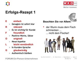 FORUM Ein-Person-Unternehmen
Erfolgs-Rezept 1
E einfach
 Gesagtes ist sofort klar
R relevant
 Es ist wichtig für Kunde
F freundlich
 Positive Worte, Sätze
O originell
 Neue Aspekte
L leicht verständlich
 In Kunden-Sprache
G glaubwürdig
 Authentisch bleiben
Beachten Sie vor Allem:
• der Wurm muss dem Fisch
schmecken ...
... nicht dem Fischer!
Ing. Karin Gerbrich • Dr. Kasia Greco • kgkg@kgkg.at • kgkg.at
#1405/06/13
 
