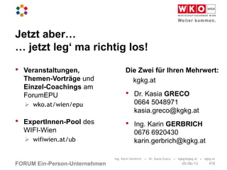 FORUM Ein-Person-Unternehmen
Jetzt aber…
… jetzt leg‘ ma richtig los!
• Veranstaltungen,
Themen-Vorträge und
Einzel-Coachings am
ForumEPU
 wko.at/wien/epu
• ExpertInnen-Pool des
WIFI-Wien
 wifiwien.at/ub
Die Zwei für Ihren Mehrwert:
kgkg.at
• Dr. Kasia GRECO
0664 5048971
kasia.greco@kgkg.at
• Ing. Karin GERBRICH
0676 6920430
karin.gerbrich@kgkg.at
Ing. Karin Gerbrich • Dr. Kasia Greco • kgkg@kgkg.at • kgkg.at
#1805/06/13
 