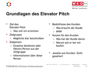 FORUM Ein-Person-Unternehmen
Grundlagen des Elevator Pitch
• Ziel des
Elevator Pitch
 Was will ich erreichen
• Zielgruppe
 Möglichst klar beschreiben
• Zielperson
 Einzelne (konkrete oder
fiktive) Person aus der
Zielgruppe
 Informationen über diese
Person
• Bedürfnisse des Kunden
 Was braucht der Kunde
 PPPP
• Nutzen für den Kunden
 Was hat der Kunde davon
 Warum soll er bei mir
kaufen
• Jeweils aus Kunden- Sicht
gesehen!
Ing. Karin Gerbrich • Dr. Kasia Greco • kgkg@kgkg.at • kgkg.at
#205/06/13
 