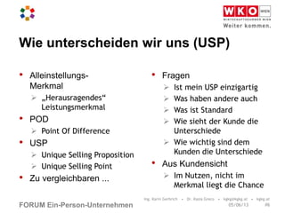 FORUM Ein-Person-Unternehmen
Wie unterscheiden wir uns (USP)
• Alleinstellungs-
Merkmal
 „Herausragendes“
Leistungsmerkmal
• POD
 Point Of Difference
• USP
 Unique Selling Proposition
 Unique Selling Point
• Zu vergleichbaren ...
• Fragen
 Ist mein USP einzigartig
 Was haben andere auch
 Was ist Standard
 Wie sieht der Kunde die
Unterschiede
 Wie wichtig sind dem
Kunden die Unterschiede
• Aus Kundensicht
 Im Nutzen, nicht im
Merkmal liegt die Chance
Ing. Karin Gerbrich • Dr. Kasia Greco • kgkg@kgkg.at • kgkg.at
#605/06/13
 