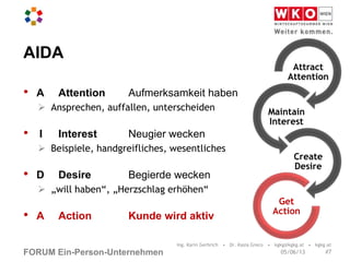 FORUM Ein-Person-Unternehmen
AIDA
• A Attention Aufmerksamkeit haben
 Ansprechen, auffallen, unterscheiden
• I Interest Neugier wecken
 Beispiele, handgreifliches, wesentliches
• D Desire Begierde wecken
 „will haben“, „Herzschlag erhöhen“
• A Action Kunde wird aktiv
Ing. Karin Gerbrich • Dr. Kasia Greco • kgkg@kgkg.at • kgkg.at
Attract
Attention
Maintain
Interest
Create
Desire
Get
Action
#705/06/13
 