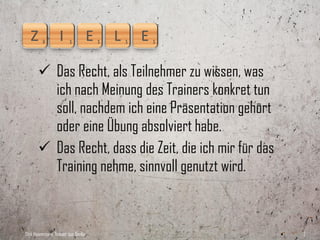  Das Recht, als Teilnehmer zu wissen, was
         ich nach Meinung des Trainers konkret tun
         soll, nachdem ich eine Präsentation gehört
         oder eine Übung absolviert habe.
        Das Recht, dass die Zeit, die ich mir für das
         Training nehme, sinnvoll genutzt wird.



Dirk Hannemann, Trainer aus Berlin                       2
 