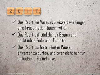  Das Recht, im Voraus zu wissen, wie lange
         eine Präsentation dauern wird.
        Das Recht auf pünktlichen Beginn und
         pünktliches Ende aller Einheiten.
        Das Recht, ausreichende Pausen erwarten
         zu dürfen, und zwar nicht nur für
         biologische Bedürfnisse.

Dirk Hannemann, Trainer aus Berlin                   4
 