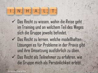  Das Recht zu wissen, wohin die Reise geht
         im Training und an welchem Teil des Weges
         sich die Gruppe jeweils befindet.
        Das Recht zu lernen, welche modellhaften
         Lösungen es für Probleme in der Praxis gibt
         und ihre Umsetzung ausführlich zu üben.
        Das Recht als Teilnehmer zu erfahren, wie
         die Gruppe mich als Persönlichkeit erlebt.
Dirk Hannemann, Trainer aus Berlin                     5
 