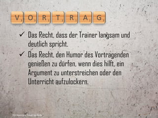  Das Recht, dass der Trainer langsam und
         deutlich spricht.
        Das Recht, während eines Vortrages
         jederzeit Fragen stellen und auf diese
         Fragen Antworten erwarten zu dürfen,
         anstatt mit den Worten »Dazu komme ich
         später noch« abgespeist zu werden.

Dirk Hannemann, Trainer aus Berlin                 7
 