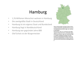 Hamburg
• 1,76 Millionen Menschen wohnen in Hamburg
• Die zweitgrößte Stadt in Deutschland
• Hamburg ist ein eigenes Staat und Bundesland
• Hamburg liegt in Norddeutschland
• Hamburg war gegründet Jahre 800
• Olaf Scholz ist der Bürgermeister
https://www.google.se/imgres?imgurl=https:
//upload.wikimedia.org/wikipedia/commons/
thumb/3/3a/Deutschland_Lage_von_Hambur
g.svg/2000px-
Deutschland_Lage_von_Hamburg.svg.png&i
mgrefurl=https://commons.wikimedia.org/wi
ki/File:Deutschland_Lage_von_Hamburg.svg&
h=2706&w=2000&tbnid=WZ8zP73X1o4A-
M:&docid=RwbQQIBe0LPGqM&ei=BCXhVu6
QJomk6ATwk6jQDw&tbm=isch&ved=0ahUKE
wjuouf4zrXLAhUJEpoKHfAJCvoQMwgbKAAwA
A
 