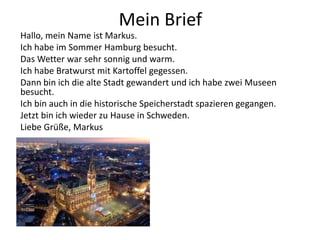 Mein Brief
Hallo, mein Name ist Markus.
Ich habe im Sommer Hamburg besucht.
Das Wetter war sehr sonnig und warm.
Ich habe Bratwurst mit Kartoffel gegessen.
Dann bin ich die alte Stadt gewandert und ich habe zwei Museen
besucht.
Ich bin auch in die historische Speicherstadt spazieren gegangen.
Jetzt bin ich wieder zu Hause in Schweden.
Liebe Grüße, Markus
 