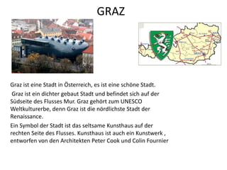 GRAZ
Graz ist eine Stadt in Österreich, es ist eine schöne Stadt.
Graz ist ein dichter gebaut Stadt und befindet sich auf der
Südseite des Flusses Mur. Graz gehört zum UNESCO
Weltkulturerbe, denn Graz ist die nördlichste Stadt der
Renaissance.
Ein Symbol der Stadt ist das seltsame Kunsthaus auf der
rechten Seite des Flusses. Kunsthaus ist auch ein Kunstwerk ,
entworfen von den Architekten Peter Cook und Colin Fournier
 