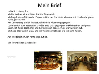 Mein Brief
Hallo! Ich bin es, Tor.
Ich bin in Graz, eine schöne Stadt in Österreich.
Ich flog dort am Mittwoch. Es war spät in der Nacht als ich ankam, ich habe die ganze
Nacht geschlafen.
Am Donnerstag bin ich ins Natural Historie Museum gegangen .
Dann bin ich zum Restaurant Größer Bräu Graz gegangen, wirklich schön und gutes
Essen. Ich habe Backhendl und Geflügelsalat gegessen, es war wirklich gut.
Ich habe drei Tage in Graz, und ich werde so viel Spaß wie ich kann haben.
Auf Wiedersehen, ich hoffe alles gut ist.
Mit freundlichen Grüßen Tor
Tor Johansson
 