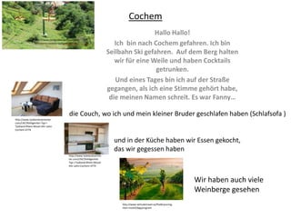 Cochem
Hallo Hallo!
Ich bin nach Cochem gefahren. Ich bin
Seilbahn Ski gefahren. Auf dem Berg halten
wir für eine Weile und haben Cocktails
getrunken.
Und eines Tages bin ich auf der Straße
gegangen, als ich eine Stimme gehört habe,
die meinen Namen schreit. Es war Fanny…
http://www.tysklandssemester.
com/L%C3%A4genhet-Typ-I-
Tyskland-Rhein-Mosel-Ahr-Lahn-
Cochem-4774
und in der Küche haben wir Essen gekocht,
das wir gegessen haben
http://www.tysklandssemes
ter.com/L%C3%A4genhet-
Typ-I-Tyskland-Rhein-Mosel-
Ahr-Lahn-Cochem-4774
http://www.reseguiden.se/forum/bild
er/linbana-cochem-tyskland-329134
Wir haben auch viele
Weinberge gesehen
http://www.latitudetravel.se/flodkryssning-
rhen-mosel/dagsprogram
die Couch, wo ich und mein kleiner Bruder geschlafen haben (Schlafsofa )
 