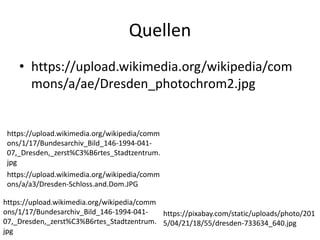 Quellen
• https://upload.wikimedia.org/wikipedia/com
mons/a/ae/Dresden_photochrom2.jpg
https://upload.wikimedia.org/wikipedia/comm
ons/1/17/Bundesarchiv_Bild_146-1994-041-
07,_Dresden,_zerst%C3%B6rtes_Stadtzentrum.
jpg
https://upload.wikimedia.org/wikipedia/comm
ons/a/a3/Dresden-Schloss.and.Dom.JPG
https://upload.wikimedia.org/wikipedia/comm
ons/1/17/Bundesarchiv_Bild_146-1994-041-
07,_Dresden,_zerst%C3%B6rtes_Stadtzentrum.
jpg
https://pixabay.com/static/uploads/photo/201
5/04/21/18/55/dresden-733634_640.jpg
 