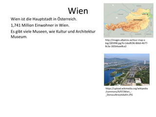 Wien
Wien ist die Hauptstadt in Österreich.
1,741 Million Einwohner in Wien.
Es gibt viele Museen, wie Kultur und Architektur
Museum.
http://images.albatros.se/tour-map-x-
big/285998.jpg?k=1dedfc96-866d-4b77-
8c3a-182b4aae8ca2
https://upload.wikimedia.org/wikipedia
/commons/9/97/Wien_-
_Donauuferautobahn.JPG
 