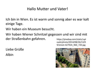 Hallo Mutter und Vater!
Ich bin in Wien. Es ist warm und sonnig aber es war kalt
einige Tage.
Wir haben ein Museum besucht.
Wir haben Wiener Schnitzel gegessen und wir sind mit
der Straßenbahn gefahren.
Liebe Grüße
Albin
https://pixabay.com/static/upl
oads/photo/2014/08/26/13/0
9/street-427924_960_720.jpg
 