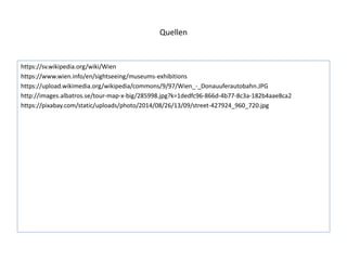 Quellen
https://sv.wikipedia.org/wiki/Wien
https://www.wien.info/en/sightseeing/museums-exhibitions
https://upload.wikimedia.org/wikipedia/commons/9/97/Wien_-_Donauuferautobahn.JPG
http://images.albatros.se/tour-map-x-big/285998.jpg?k=1dedfc96-866d-4b77-8c3a-182b4aae8ca2
https://pixabay.com/static/uploads/photo/2014/08/26/13/09/street-427924_960_720.jpg
 
