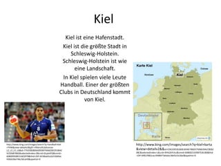 Kiel
Kiel ist eine Hafenstadt.
Kiel ist die größte Stadt in
Schleswig-Holstein.
Schleswig-Holstein ist wie
eine Landschaft.
In Kiel spielen viele Leute
Handball. Einer der größten
Clubs in Deutschland kommt
von Kiel.
http://www.bing.com/images/search?q=kiel+karta
&view=detailv2&&id=C04339526360E4936E786D57506639ACC8E82
08C&selectedIndex=1&ccid=9h%2bYLKzJ&simid=608002103987536180&thid
=OIP.Mf61f982cacc9488473ebdac38d5a1b18o0&ajaxhist=0
http://www.bing.com/images/search?q=handball+kiel
+THW&view=detailv2&qft=+filterui%3alicense-
L2_L3_L5_L6&id=776358D80AA992BFF9A60281953BAC
5C026B7B6E&selectedIndex=2&ccid=GLplotFQ&simid=
608009508531602978&thid=OIP.M18ba65a2d150d0ac
430dc06e746c3dcaH0&ajaxhist=0
 