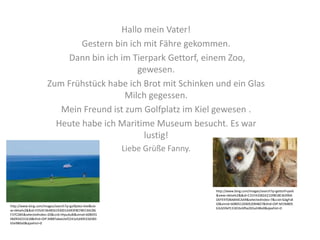 Hallo mein Vater!
Gestern bin ich mit Fähre gekommen.
Dann bin ich im Tierpark Gettorf, einem Zoo,
gewesen.
Zum Frühstück habe ich Brot mit Schinken und ein Glas
Milch gegessen.
Mein Freund ist zum Golfplatz im Kiel gewesen .
Heute habe ich Maritime Museum besucht. Es war
lustig!
Liebe Grüße Fanny.
http://www.bing.com/images/search?q=golfplatz+kiel&vie
w=detailv2&&id=FD5AF3648561930D1A493F8CF8EC4ACB6
F37CDB5&selectedIndex=20&ccid=iHpu4u8i&simid=608055
060934231618&thid=OIP.M887a6ee2ef2241a5d40533d383
b5e980o0&ajaxhist=0
http://www.bing.com/images/search?q=gettorf+park
&view=detailv2&&id=C31FA33B2A21D9818E36390A
DEFE97DBAB44CAA9&selectedIndex=7&ccid=GdgFs8
tZ&simid=608051204052094827&thid=OIP.M19d805
b3cb59ef13181bc6fba2b5a248o0&ajaxhist=0
 