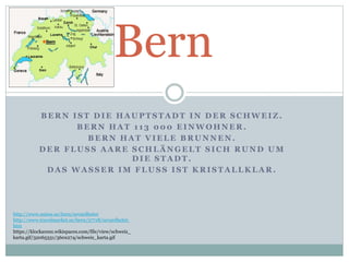 B E R N I S T D I E H A U P T S T A D T I N D E R S C H W E I Z .
B E R N H A T 1 1 3 0 0 0 E I N W O H N E R .
B E R N H A T V I E L E B R U N N E N .
D E R F L U S S A A R E S C H L Ä N G E L T S I C H R U N D U M
D I E S T A D T .
D A S W A S S E R I M F L U S S I S T K R I S T A L L K L A R .
Bern
http://www.suisse.se/bern/sevardheter
http://www.travelmarket.se/bern/37718/sevardheter.
htm
https://klockarens.wikispaces.com/file/view/schweiz_
karta.gif/32065331/360x274/schweiz_karta.gif
 