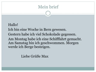 Mein brief
Hallo!
Ich bin eine Woche in Bern gewesen.
Gestern habe ich viel Schokolade gegessen.
Am Montag habe ich eine Schifffahrt gemacht.
Am Samstag bin ich geschwommen. Morgen
werde ich Berge besteigen.
Liebe Grüße Max
 