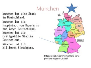 München
München ist eine Stadt
in Deutschland.
München ist die
Hauptstadt von Bayern in
südlichen Deutschland.
München ist die
drittgrößte Stadtin
Deutschland.
München hat 1.3
Millionen Einwohnern.
https://pixabay.com/sv/tyskland-karta-
politiska-regioner-29222/
 